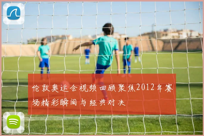 伦敦奥运会视频回顾聚焦2012年赛场精彩瞬间与经典对决