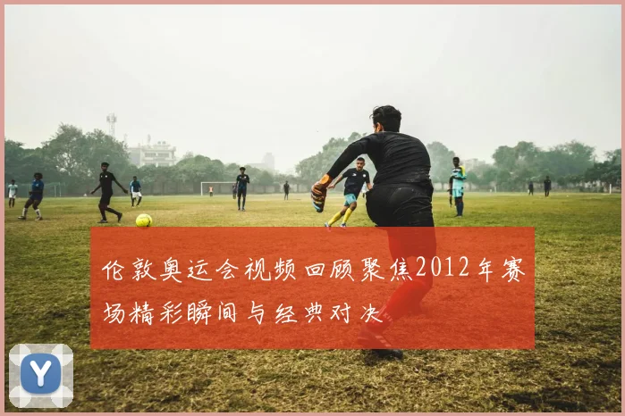 伦敦奥运会视频回顾聚焦2012年赛场精彩瞬间与经典对决