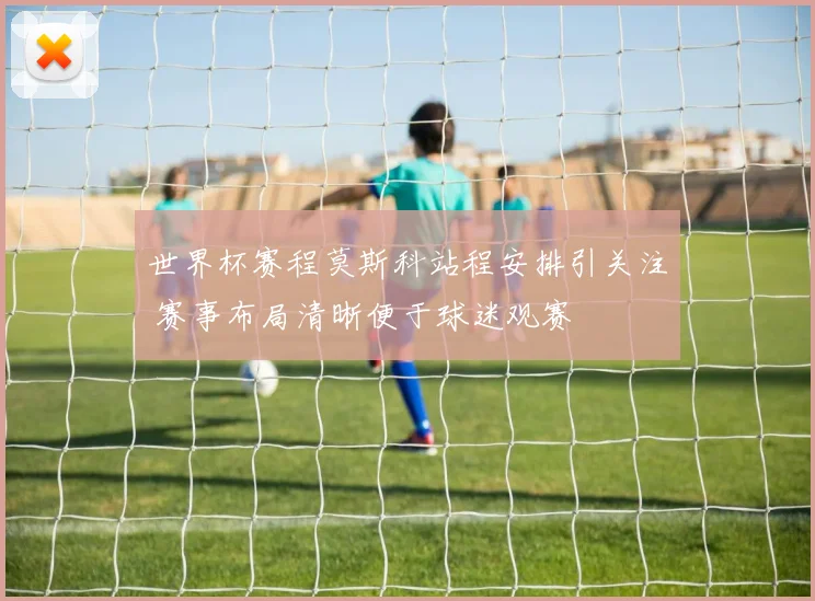 世界杯赛程莫斯科站程安排引关注 赛事布局清晰便于球迷观赛