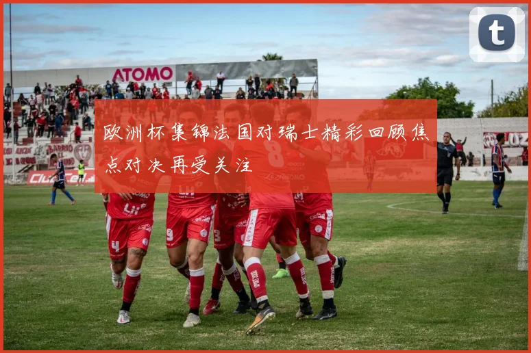欧洲杯集锦法国对瑞士精彩回顾焦点对决再受关注