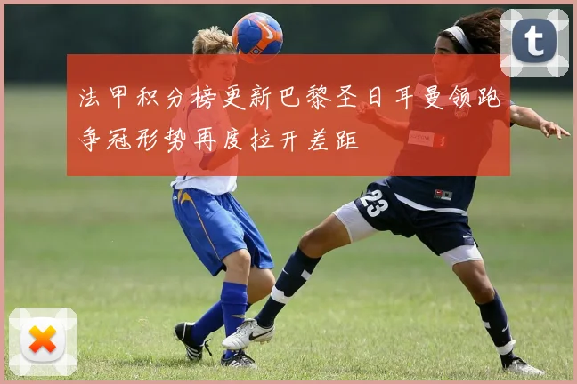 法甲积分榜更新巴黎圣日耳曼领跑争冠形势再度拉开差距