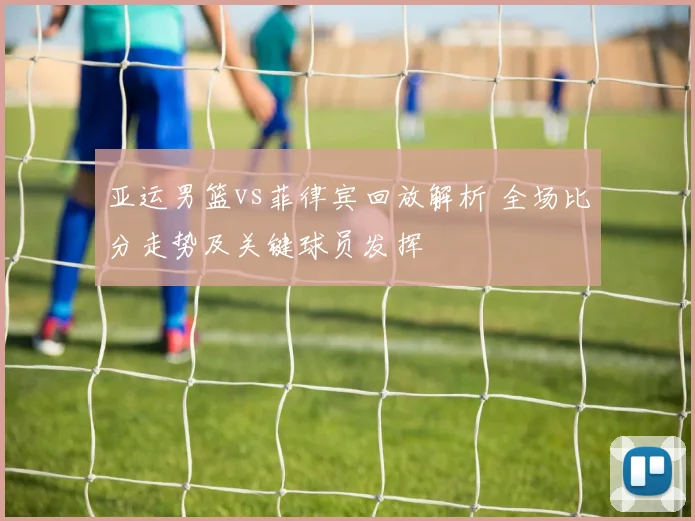 亚运男篮vs菲律宾回放解析 全场比分走势及关键球员发挥