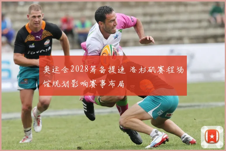奥运会2028筹备提速 洛杉矶赛程场馆规划影响赛事布局