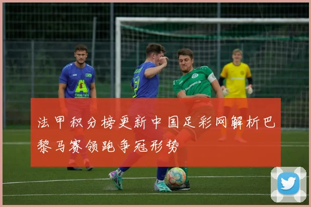 法甲积分榜更新中国足彩网解析巴黎马赛领跑争冠形势