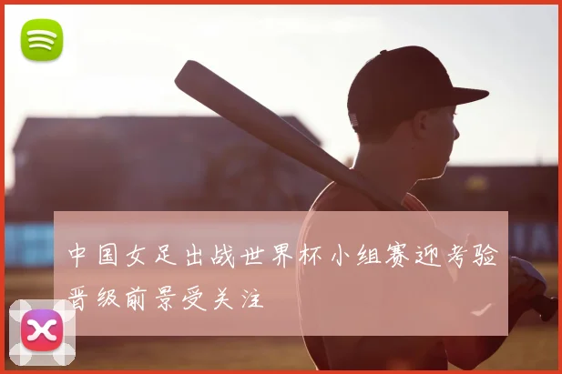 中国女足出战世界杯小组赛迎考验晋级前景受关注