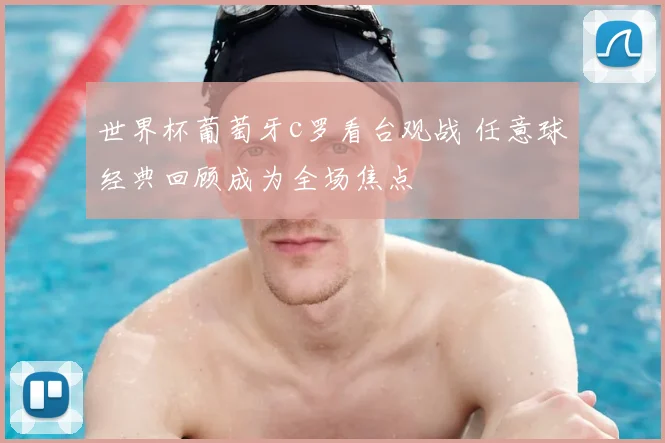 世界杯葡萄牙c罗看台观战 任意球经典回顾成为全场焦点