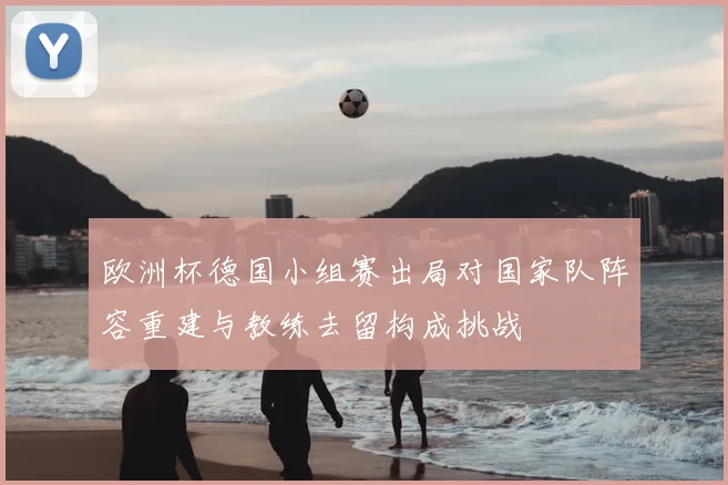 欧洲杯德国小组赛出局对国家队阵容重建与教练去留构成挑战