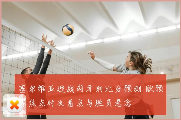 塞尔维亚迎战匈牙利比分预测 欧预赛焦点对决看点与胜负悬念