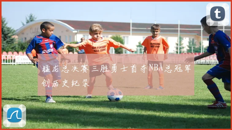 猛龙总决赛三胜勇士首夺NBA总冠军创历史纪录