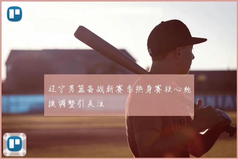 辽宁男篮备战新赛季热身赛核心轮换调整引关注
