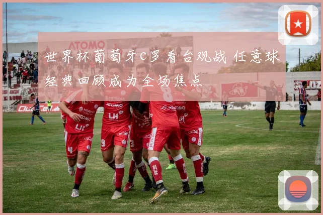 世界杯葡萄牙c罗看台观战 任意球经典回顾成为全场焦点