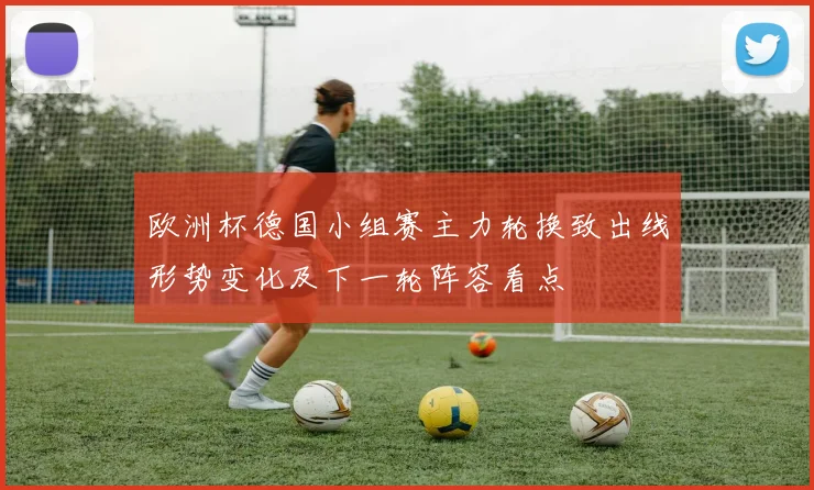 欧洲杯德国小组赛主力轮换致出线形势变化及下一轮阵容看点