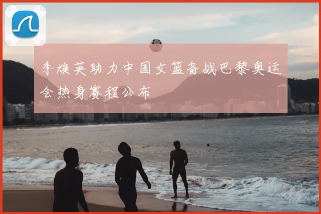 李焕英助力中国女篮备战巴黎奥运会热身赛程公布