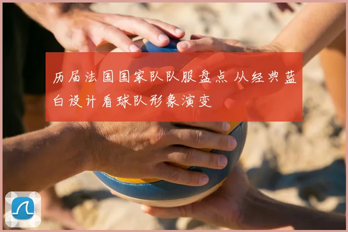 历届法国国家队队服盘点 从经典蓝白设计看球队形象演变