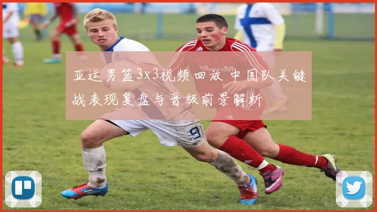 亚运男篮3x3视频回放 中国队关键战表现复盘与晋级前景解析