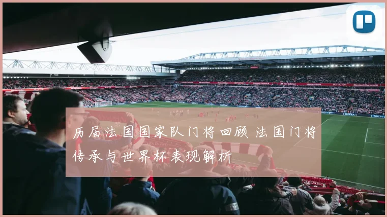 历届法国国家队门将回顾 法国门将传承与世界杯表现解析