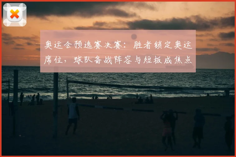 奥运会预选赛决赛：胜者锁定奥运席位，球队备战阵容与短板成焦点