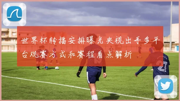 世界杯转播安排曝光央视出手多平台观赛方式和赛程看点解析