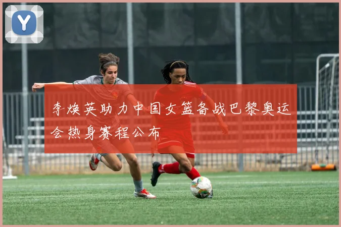 李焕英助力中国女篮备战巴黎奥运会热身赛程公布