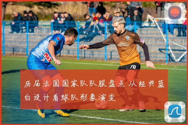 历届法国国家队队服盘点 从经典蓝白设计看球队形象演变