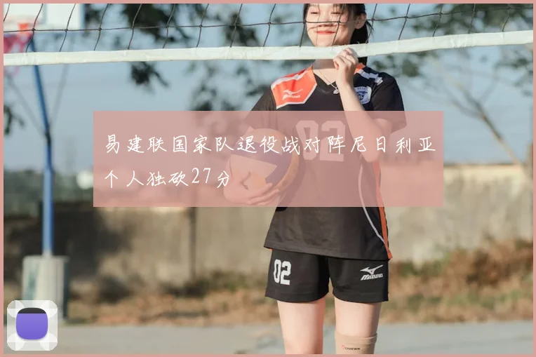 易建联国家队退役战对阵尼日利亚个人独砍27分