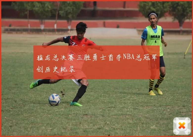 猛龙总决赛三胜勇士首夺NBA总冠军创历史纪录