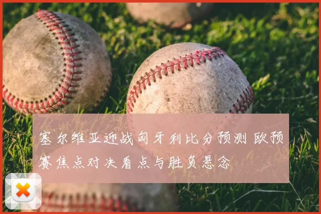 塞尔维亚迎战匈牙利比分预测 欧预赛焦点对决看点与胜负悬念