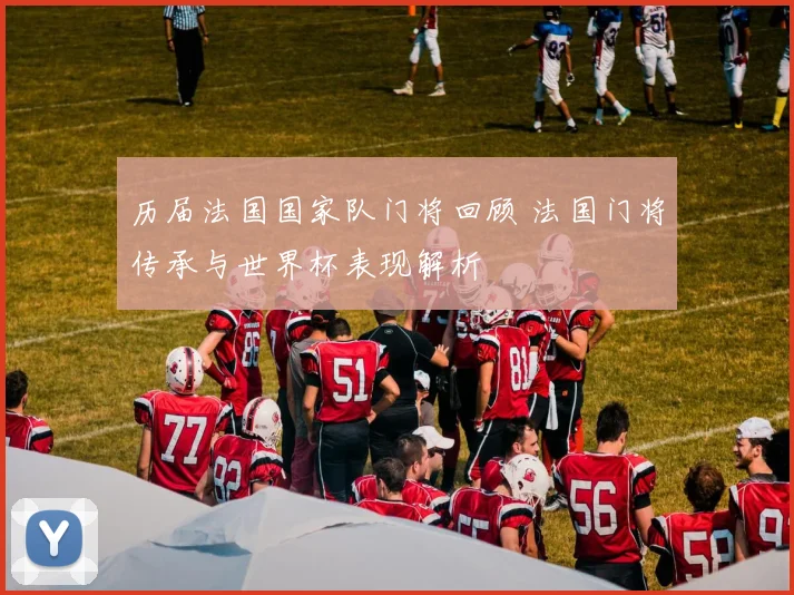 历届法国国家队门将回顾 法国门将传承与世界杯表现解析