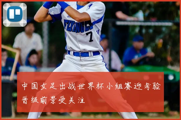 中国女足出战世界杯小组赛迎考验晋级前景受关注