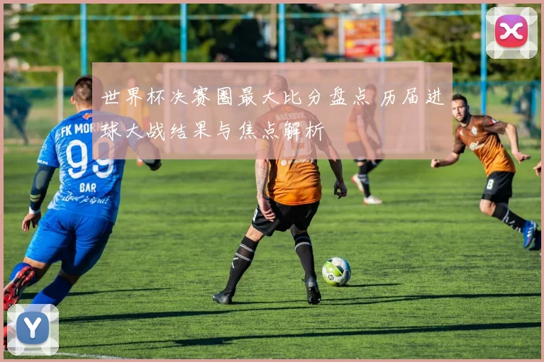 世界杯决赛圈最大比分盘点 历届进球大战结果与焦点解析