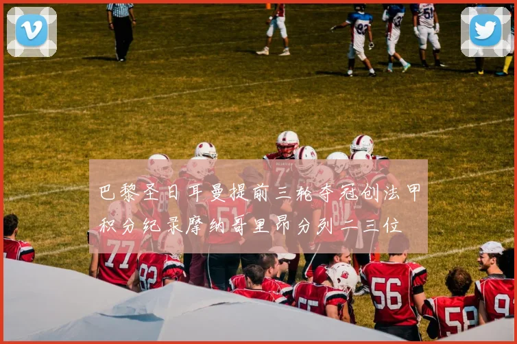 巴黎圣日耳曼提前三轮夺冠创法甲积分纪录摩纳哥里昂分列二三位