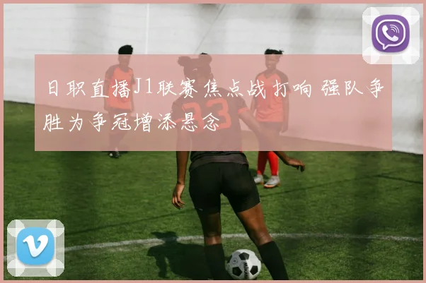 日职直播J1联赛焦点战打响 强队争胜为争冠增添悬念