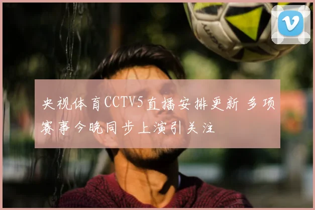 央视体育CCTV5直播安排更新 多项赛事今晚同步上演引关注