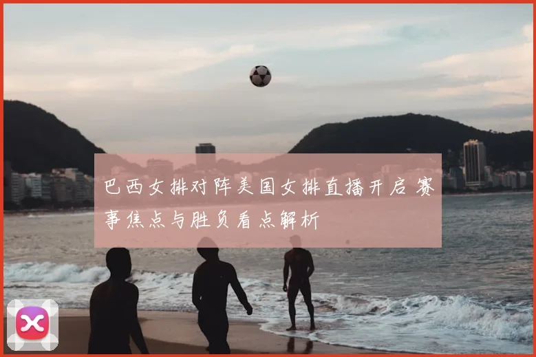 巴西女排对阵美国女排直播开启 赛事焦点与胜负看点解析