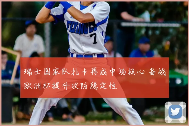 瑞士国家队扎卡再成中场核心 备战欧洲杯提升攻防稳定性