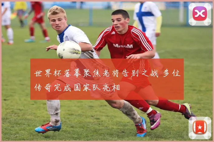 世界杯落幕聚焦老将告别之战 多位传奇完成国家队亮相