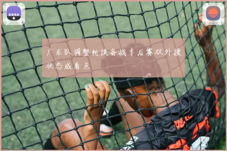 广东队调整轮换备战季后赛双外援状态成看点