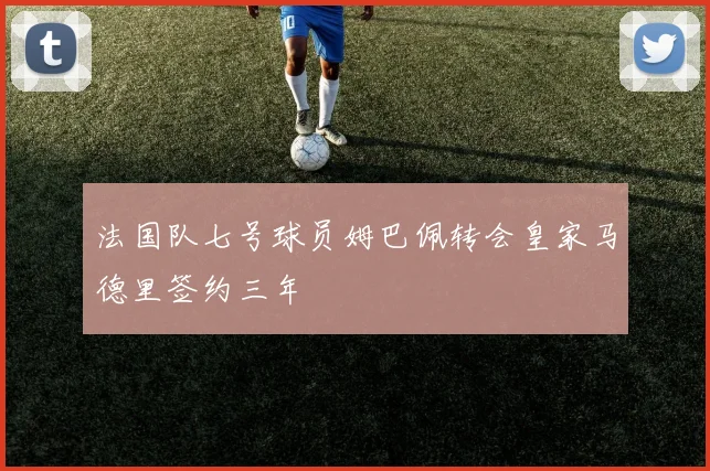 法国队七号球员姆巴佩转会皇家马德里签约三年