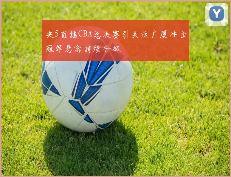 央5直播CBA总决赛引关注广厦冲击冠军悬念持续升级