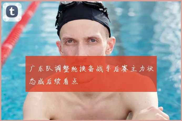 广东队调整轮换备战季后赛主力状态成后续看点