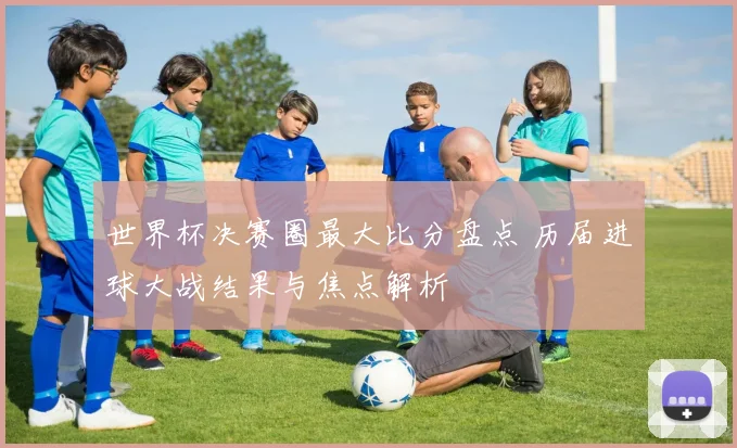 世界杯决赛圈最大比分盘点 历届进球大战结果与焦点解析