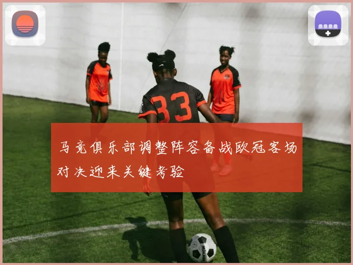 马竞俱乐部调整阵容备战欧冠客场对决迎来关键考验
